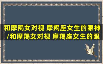 和摩羯女对视 摩羯座女生的眼神/和摩羯女对视 摩羯座女生的眼神-我的网站